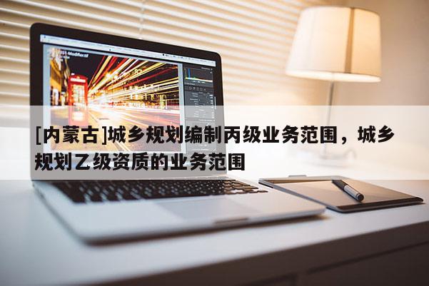 [內(nèi)蒙古]城鄉(xiāng)規(guī)劃編制丙級業(yè)務(wù)范圍，城鄉(xiāng)規(guī)劃乙級資質(zhì)的業(yè)務(wù)范圍