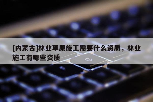 [內(nèi)蒙古]林業(yè)草原施工需要什么資質(zhì)，林業(yè)施工有哪些資質(zhì)