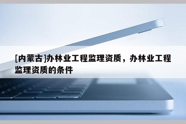 [內(nèi)蒙古]辦林業(yè)工程監(jiān)理資質(zhì)，辦林業(yè)工程監(jiān)理資質(zhì)的條件