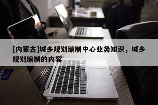 [內(nèi)蒙古]城鄉(xiāng)規(guī)劃編制中心業(yè)務(wù)知識(shí)，城鄉(xiāng)規(guī)劃編制的內(nèi)容