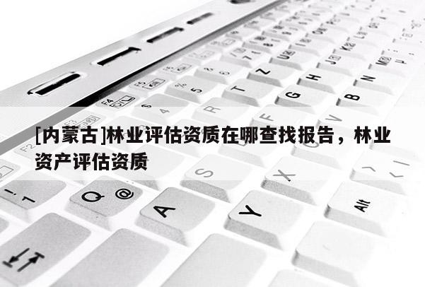 [內(nèi)蒙古]林業(yè)評估資質(zhì)在哪查找報告，林業(yè)資產(chǎn)評估資質(zhì)