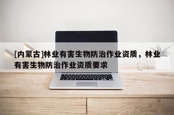 [內(nèi)蒙古]林業(yè)有害生物防治作業(yè)資質(zhì)，林業(yè)有害生物防治作業(yè)資質(zhì)要求