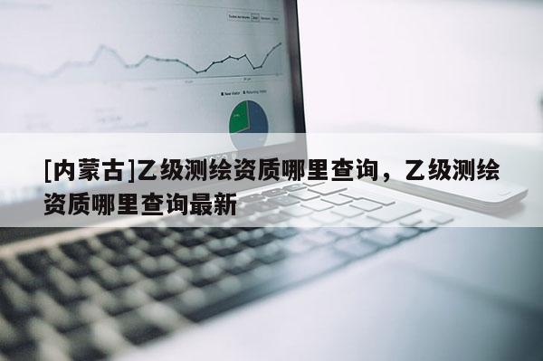 [內(nèi)蒙古]乙級測繪資質(zhì)哪里查詢，乙級測繪資質(zhì)哪里查詢最新