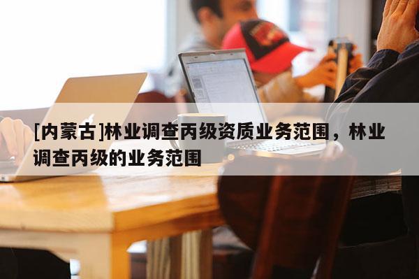 [內(nèi)蒙古]林業(yè)調(diào)查丙級資質(zhì)業(yè)務(wù)范圍，林業(yè)調(diào)查丙級的業(yè)務(wù)范圍