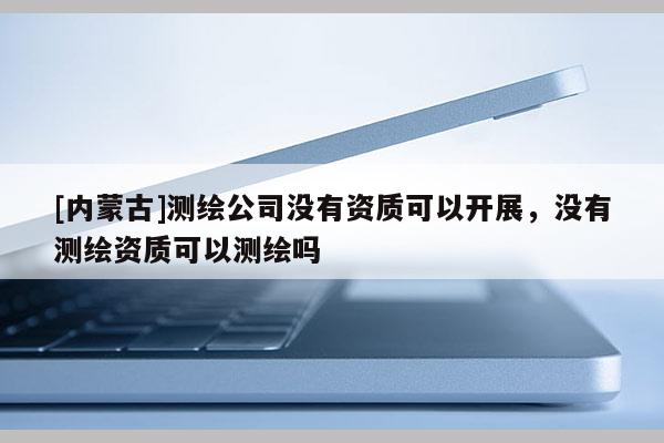 [內(nèi)蒙古]測(cè)繪公司沒有資質(zhì)可以開展，沒有測(cè)繪資質(zhì)可以測(cè)繪嗎