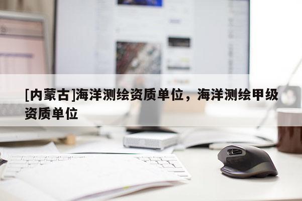 [內(nèi)蒙古]海洋測繪資質(zhì)單位，海洋測繪甲級資質(zhì)單位