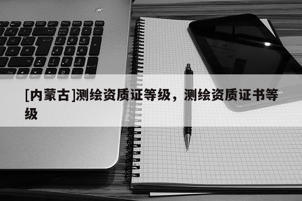 [內(nèi)蒙古]測繪資質(zhì)證等級，測繪資質(zhì)證書等級