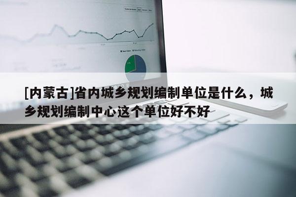 [內(nèi)蒙古]省內(nèi)城鄉(xiāng)規(guī)劃編制單位是什么，城鄉(xiāng)規(guī)劃編制中心這個單位好不好