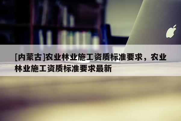 [內(nèi)蒙古]農(nóng)業(yè)林業(yè)施工資質(zhì)標(biāo)準(zhǔn)要求，農(nóng)業(yè)林業(yè)施工資質(zhì)標(biāo)準(zhǔn)要求最新