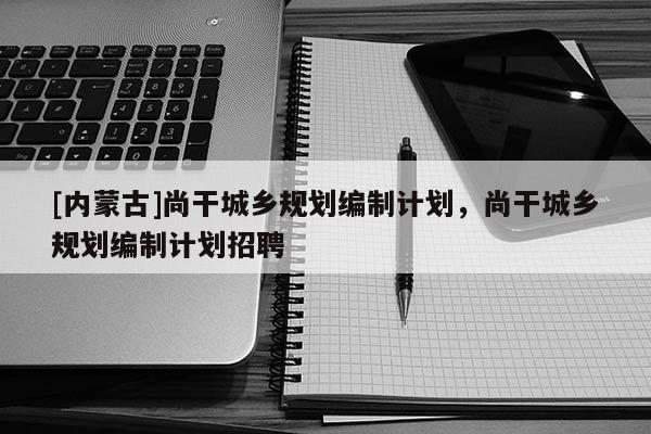 [內(nèi)蒙古]尚干城鄉(xiāng)規(guī)劃編制計(jì)劃，尚干城鄉(xiāng)規(guī)劃編制計(jì)劃招聘