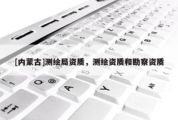 [內(nèi)蒙古]測繪局資質(zhì)，測繪資質(zhì)和勘察資質(zhì)
