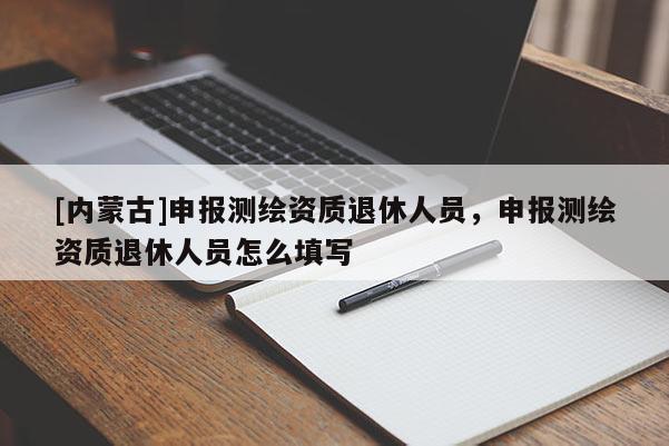 [內(nèi)蒙古]申報(bào)測(cè)繪資質(zhì)退休人員，申報(bào)測(cè)繪資質(zhì)退休人員怎么填寫