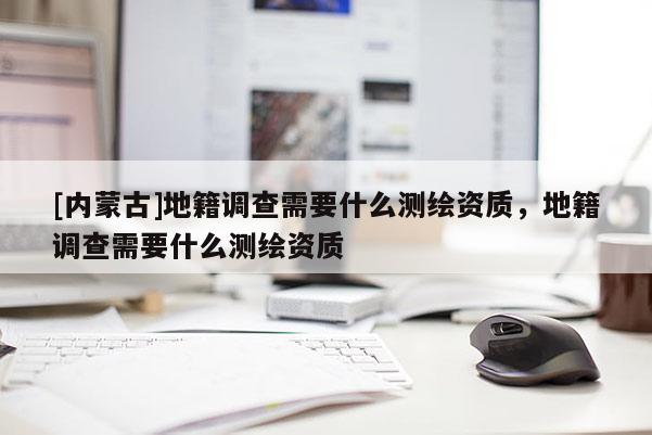 [內(nèi)蒙古]地籍調(diào)查需要什么測繪資質(zhì)，地籍調(diào)查需要什么測繪資質(zhì)