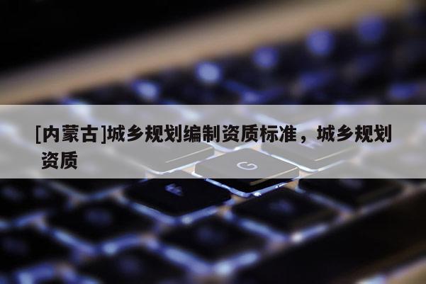 [內(nèi)蒙古]城鄉(xiāng)規(guī)劃編制資質(zhì)標準，城鄉(xiāng)規(guī)劃 資質(zhì)