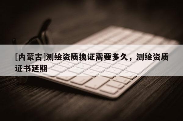 [內(nèi)蒙古]測(cè)繪資質(zhì)換證需要多久，測(cè)繪資質(zhì)證書(shū)延期