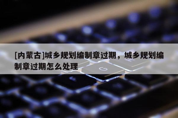 [內(nèi)蒙古]城鄉(xiāng)規(guī)劃編制章過(guò)期，城鄉(xiāng)規(guī)劃編制章過(guò)期怎么處理
