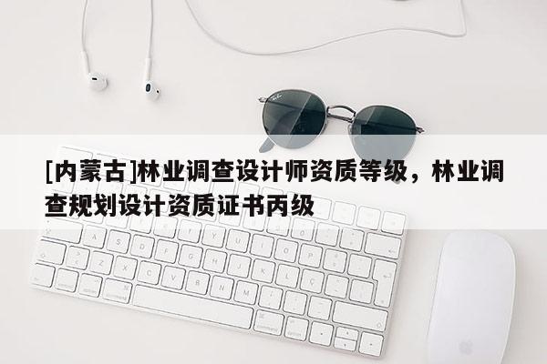 [內(nèi)蒙古]林業(yè)調(diào)查設(shè)計(jì)師資質(zhì)等級，林業(yè)調(diào)查規(guī)劃設(shè)計(jì)資質(zhì)證書丙級