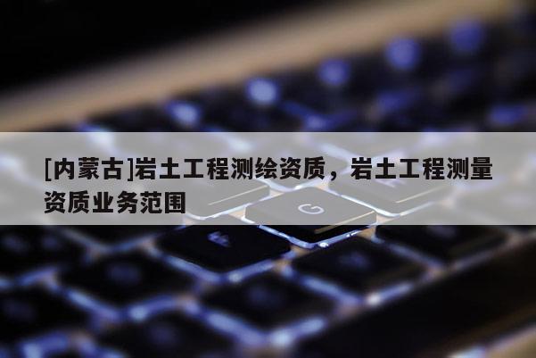 [內(nèi)蒙古]巖土工程測(cè)繪資質(zhì)，巖土工程測(cè)量資質(zhì)業(yè)務(wù)范圍