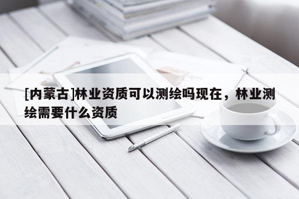 [內(nèi)蒙古]林業(yè)資質(zhì)可以測(cè)繪嗎現(xiàn)在，林業(yè)測(cè)繪需要什么資質(zhì)