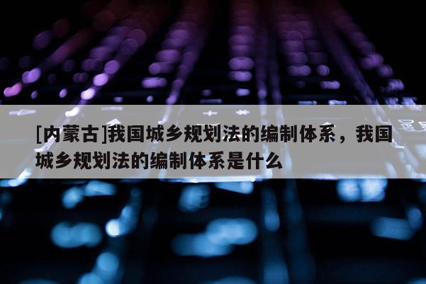 [內(nèi)蒙古]我國城鄉(xiāng)規(guī)劃法的編制體系，我國城鄉(xiāng)規(guī)劃法的編制體系是什么