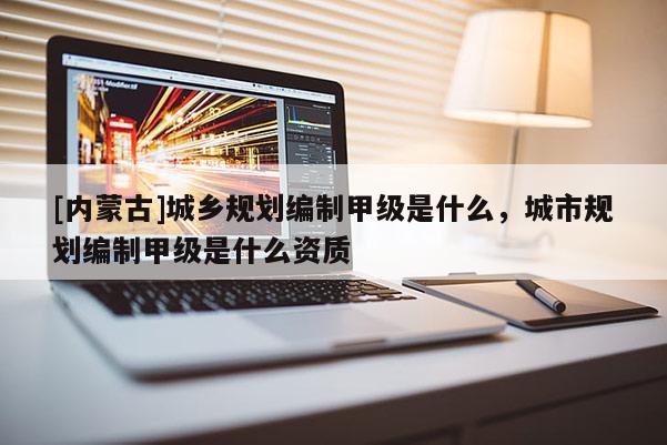 [內(nèi)蒙古]城鄉(xiāng)規(guī)劃編制甲級(jí)是什么，城市規(guī)劃編制甲級(jí)是什么資質(zhì)