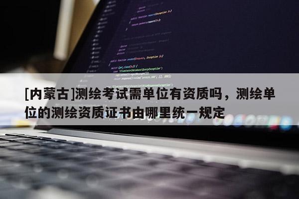 [內(nèi)蒙古]測(cè)繪考試需單位有資質(zhì)嗎，測(cè)繪單位的測(cè)繪資質(zhì)證書由哪里統(tǒng)一規(guī)定