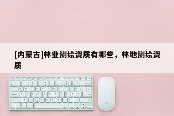 [內(nèi)蒙古]林業(yè)測繪資質(zhì)有哪些，林地測繪資質(zhì)