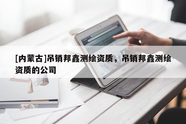 [內(nèi)蒙古]吊銷邦鑫測繪資質(zhì)，吊銷邦鑫測繪資質(zhì)的公司