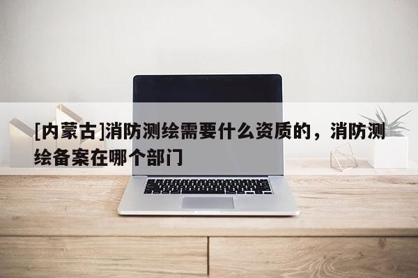 [內(nèi)蒙古]消防測(cè)繪需要什么資質(zhì)的，消防測(cè)繪備案在哪個(gè)部門