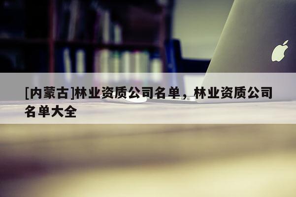 [內(nèi)蒙古]林業(yè)資質(zhì)公司名單，林業(yè)資質(zhì)公司名單大全