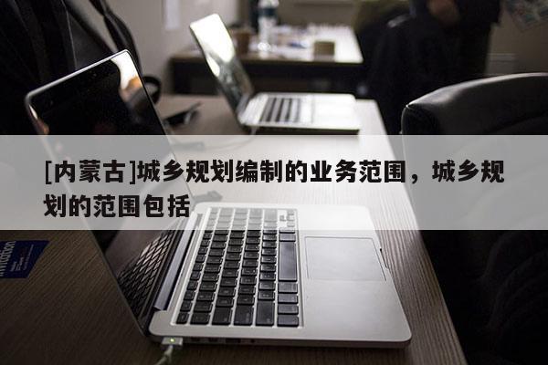 [內(nèi)蒙古]城鄉(xiāng)規(guī)劃編制的業(yè)務(wù)范圍，城鄉(xiāng)規(guī)劃的范圍包括