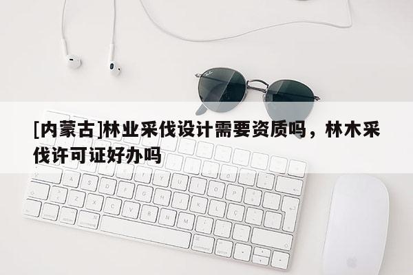 [內(nèi)蒙古]林業(yè)采伐設(shè)計(jì)需要資質(zhì)嗎，林木采伐許可證好辦嗎