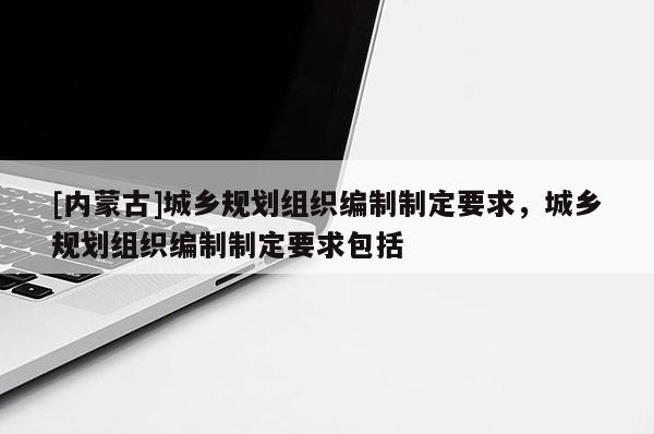 [內(nèi)蒙古]城鄉(xiāng)規(guī)劃組織編制制定要求，城鄉(xiāng)規(guī)劃組織編制制定要求包括