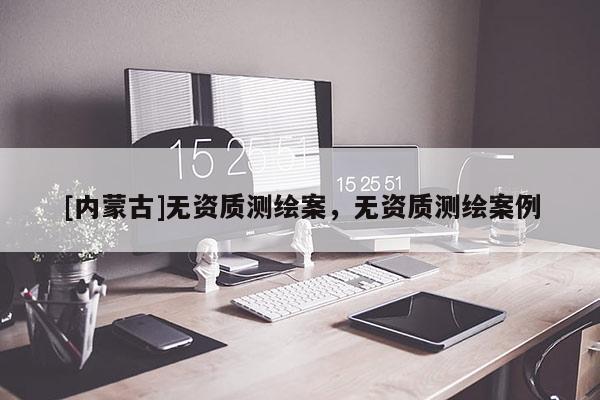 [內(nèi)蒙古]無資質(zhì)測繪案，無資質(zhì)測繪案例