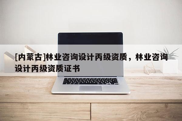 [內(nèi)蒙古]林業(yè)咨詢設(shè)計丙級資質(zhì)，林業(yè)咨詢設(shè)計丙級資質(zhì)證書