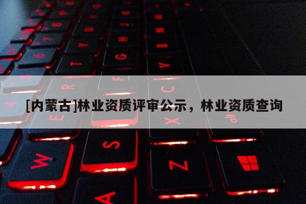 [內(nèi)蒙古]林業(yè)資質(zhì)評審公示，林業(yè)資質(zhì)查詢