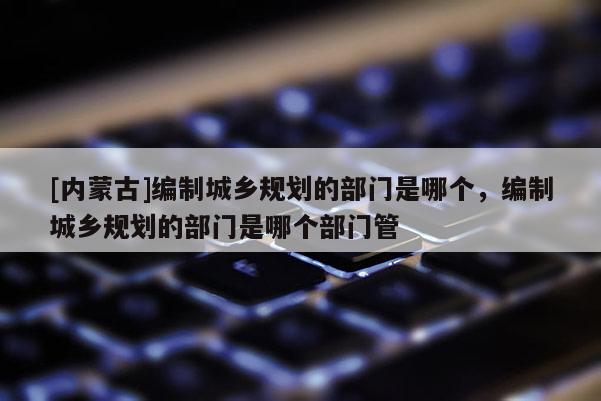 [內蒙古]編制城鄉(xiāng)規(guī)劃的部門是哪個，編制城鄉(xiāng)規(guī)劃的部門是哪個部門管