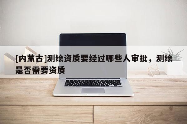 [內蒙古]測繪資質要經過哪些人審批，測繪是否需要資質