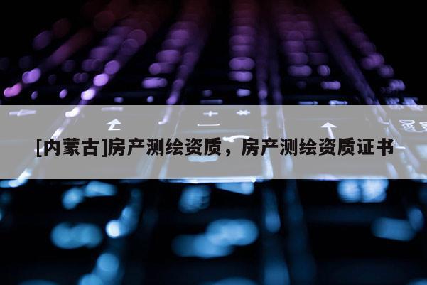 [內(nèi)蒙古]房產(chǎn)測(cè)繪資質(zhì)，房產(chǎn)測(cè)繪資質(zhì)證書(shū)