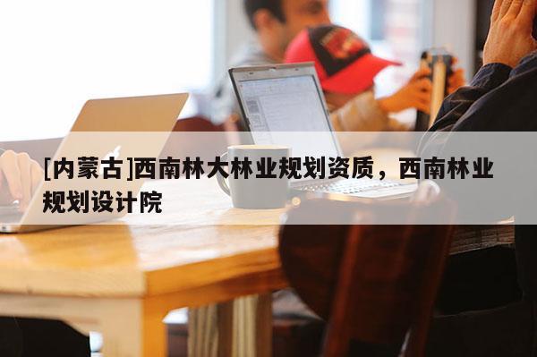 [內(nèi)蒙古]西南林大林業(yè)規(guī)劃資質(zhì)，西南林業(yè)規(guī)劃設(shè)計(jì)院