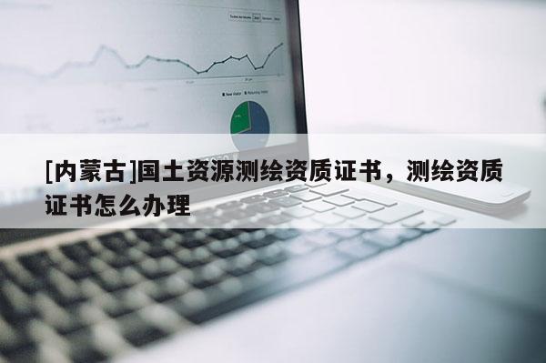 [內(nèi)蒙古]國土資源測繪資質(zhì)證書，測繪資質(zhì)證書怎么辦理