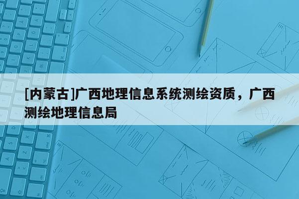 [內(nèi)蒙古]廣西地理信息系統(tǒng)測繪資質(zhì)，廣西測繪地理信息局