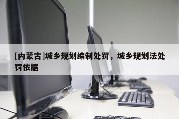 [內(nèi)蒙古]城鄉(xiāng)規(guī)劃編制處罰，城鄉(xiāng)規(guī)劃法處罰依據(jù)