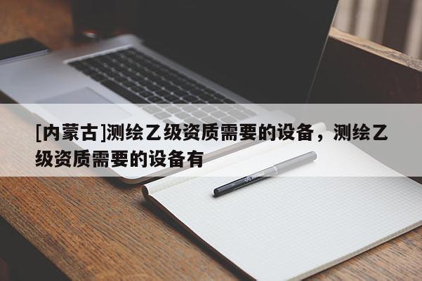 [內(nèi)蒙古]測(cè)繪乙級(jí)資質(zhì)需要的設(shè)備，測(cè)繪乙級(jí)資質(zhì)需要的設(shè)備有