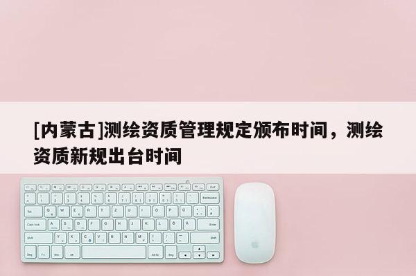 [內(nèi)蒙古]測(cè)繪資質(zhì)管理規(guī)定頒布時(shí)間，測(cè)繪資質(zhì)新規(guī)出臺(tái)時(shí)間