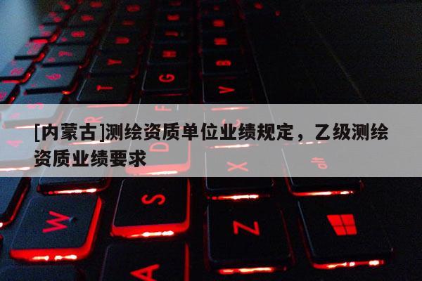 [內(nèi)蒙古]測(cè)繪資質(zhì)單位業(yè)績(jī)規(guī)定，乙級(jí)測(cè)繪資質(zhì)業(yè)績(jī)要求