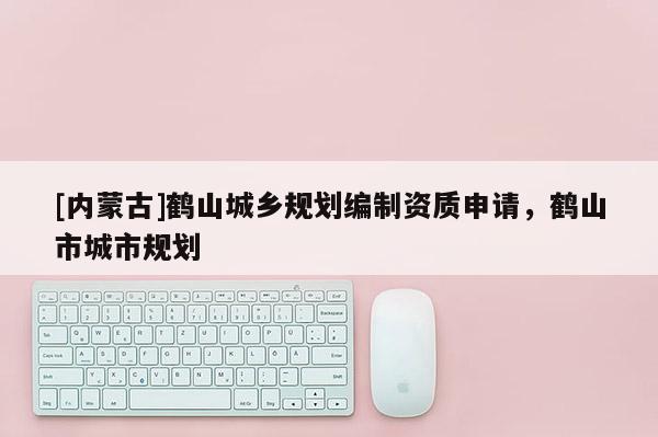 [內(nèi)蒙古]鶴山城鄉(xiāng)規(guī)劃編制資質(zhì)申請，鶴山市城市規(guī)劃