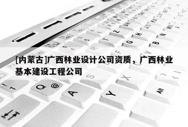 [內(nèi)蒙古]廣西林業(yè)設(shè)計(jì)公司資質(zhì)，廣西林業(yè)基本建設(shè)工程公司