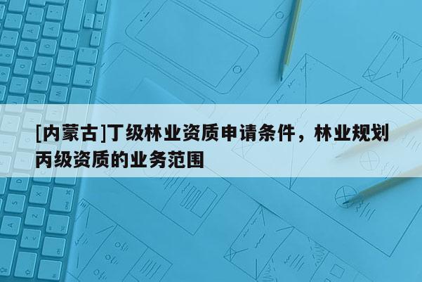[內(nèi)蒙古]丁級(jí)林業(yè)資質(zhì)申請(qǐng)條件，林業(yè)規(guī)劃丙級(jí)資質(zhì)的業(yè)務(wù)范圍