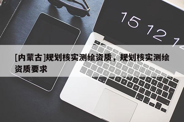 [內(nèi)蒙古]規(guī)劃核實(shí)測(cè)繪資質(zhì)，規(guī)劃核實(shí)測(cè)繪資質(zhì)要求